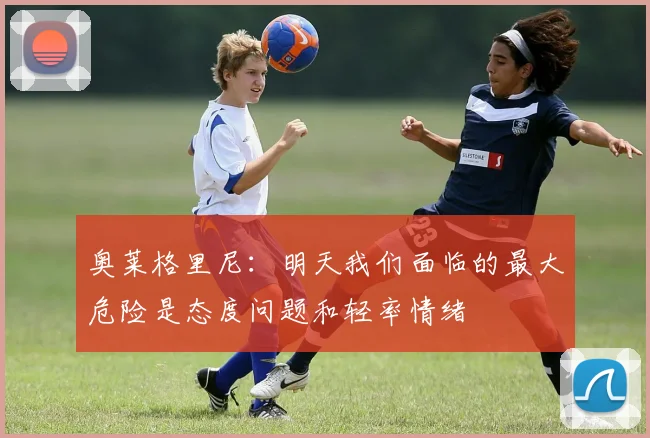 奥莱格里尼：明天我们面临的最大危险是态度问题和轻率情绪