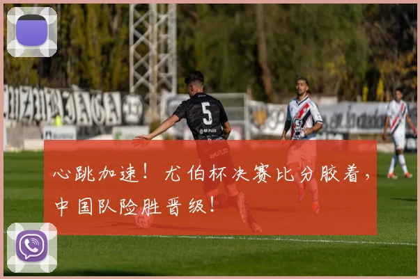 心跳加速！尤伯杯决赛比分胶着，中国队险胜晋级！
