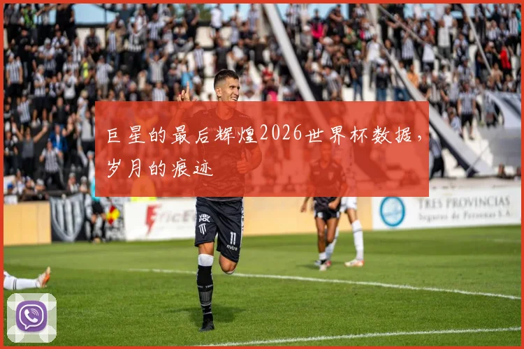 巨星的最后辉煌2026世界杯数据，岁月的痕迹